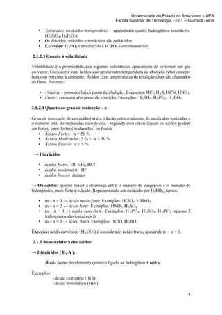 Universidade do Estado do Amazonas – UEA
                                                  Escola Superior de Tecnologia - EST – Química Geral	
  
	
  
         •   Tetrácidos ou ácidos tetrapróticos – apresentam quatro hidrogênios ionizáveis
             (H4SiO4, H4P2O7).
         •   Os diácidos, triácidos e tetrácidos são poliácidos.
         •   Exceções: H 3PO3 é um diácido e H 3PO2 é um monoácido.

       2.1.2.3 Quanto à volatilidade

Volatilidade é a propriedade que algumas substâncias apresentam de se tornar um gás
ou vapor. Isso ocorre com ácidos que apresentam temperatura de ebulição relativamente
baixa ou próxima à ambiente. Ácidos com temperaturas de ebulição altas são chamados
de fixos. Portanto:

          • Voláteis – possuem baixo ponto de ebulição. Exemplos: HCl, H 2S, HCN, HNO3.
          • Fixos – possuem alto ponto de ebulição. Exemplos: H 2SO4, H 3PO4, H 3BO3.

2.1.2.4 Quanto ao grau de ionização – α

Grau de ionização de um ácido (α) é a relação entre o número de moléculas ionizadas e
o número total de moléculas dissolvidas. Segundo essa classificação os ácidos podem
ser fortes, semi-fortes (moderados) ou fracos.
    • Ácidos Fortes: α > 50 %
    • Ácidos Moderados: 5 % < α < 50 %
    • Ácidos Fracos: α < 5 %

       → Hidrácidos

         •   ácidos fortes: HI, HBr, HCl
         •   ácidos moderados: HF
         •   ácidos fracos: demais

→ Oxiácidos: quanto maior a diferença entre o número de oxigênios e o número de
hidrogênios, mais forte é o ácido. Representando um oxiácido por HnEOm, temos:

         •   m – n = 3 → ácido muito forte. Exemplos: HClO4, HMnO4
         •   m – n = 2 → ácido forte. Exemplos: HNO3, H 2SO4
         •   m – n = 1 → ácido semi-forte. Exemplos: H 3PO4, H 2SO3, H 3PO3 (apenas 2
             hidrogênios são ionizáveis))
         •   m – n = 0 → ácido fraco. Exemplos: HClO, H 3BO3

Exceção: ácido carbônico (H 2CO3) é considerado ácido fraco, apesar de m – n = 1.

       2.1.3 Nomenclatura dos ácidos:

→ Hidrácidos ( Hn A ):

             Ácido Nome do elemento químico ligado ao hidrogênio + ídrico

Exemplos:
                 - ácido clorídrico (HCl)
                 - ácido bromídrico (HBr)

                                                                                          4	
  
	
  
 