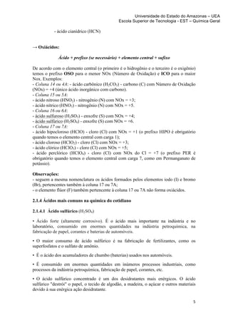 Universidade do Estado do Amazonas – UEA
                                              Escola Superior de Tecnologia - EST – Química Geral	
  
	
  
           - ácido cianídrico (HCN)


→ Oxiácidos:

             Ácido + prefixo (se necessário) + elemento central + sufixo

De acordo com o elemento central (o primeiro é o hidrogênio e o terceiro é o oxigênio)
temos o prefixo OSO para o menor NOx (Número de Oxidação) e ICO para o maior
Nox. Exemplos:
- Coluna 14 ou 4A: - ácido carbônico (H2CO3) - carbono (C) com Número de Oxidação
(NOx) = +4 (único ácido inorgânico com carbono).
- Coluna 15 ou 5A:
- ácido nitroso (HNO2) - nitrogênio (N) com NOx = +3;
- ácido nítrico (HNO3) - nitrogênio (N) com NOx = +5.
- Coluna 16 ou 6A:
- ácido sulfuroso (H2SO3) - enxofre (S) com NOx = +4;
- ácido sulfúrico (H2SO4) - enxofre (S) com NOx = +6.
- Coluna 17 ou 7A:
- ácido hipocloroso (HClO) - cloro (Cl) com NOx = +1 (o prefixo HIPO é obrigatório
quando temos o elemento central com carga 1);
- ácido cloroso (HClO2) - cloro (Cl) com NOx = +3;
- ácido clórico (HClO3) - cloro (Cl) com NOx = +5;
- ácido perclórico (HClO4) - cloro (Cl) com NOx do Cl = +7 (o prefixo PER é
obrigatório quando temos o elemento central com carga 7, como em Permanganato de
potássio).

Observações:
- seguem a mesma nomenclatura os ácidos formados pelos elementos iodo (I) e bromo
(Br), pertencentes também à coluna 17 ou 7A;
- o elemento flúor (F) também pertencente à coluna 17 ou 7A não forma oxiácidos.

2.1.4 Ácidos mais comuns na química do cotidiano

2.1.4.1 Ácido sulfúrico (H2SO4)

• Ácido forte (altamente corrosivo). É o ácido mais importante na indústria e no
laboratório, consumido em enormes quantidades na indústria petroquímica, na
fabricação de papel, corantes e baterias de automóveis.
• O maior consumo de ácido sulfúrico é na fabricação de fertilizantes, como os
superfosfatos e o sulfato de amônio.
• É o ácido dos acumuladores de chumbo (baterias) usados nos automóveis.
• É consumido em enormes quantidades em inúmeros processos industriais, como
processos da indústria petroquímica, fabricação de papel, corantes, etc.
• O ácido sulfúrico concentrado é um dos desidratantes mais enérgicos. O ácido
sulfúrico "destrói" o papel, o tecido de algodão, a madeira, o açúcar e outros materiais
devido à sua enérgica ação desidratante.

                                                                                      5	
  
	
  
 