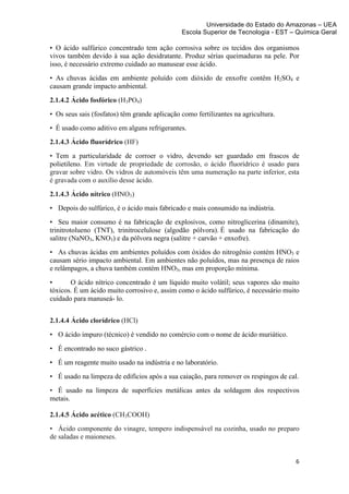 Universidade do Estado do Amazonas – UEA
                                               Escola Superior de Tecnologia - EST – Química Geral	
  
	
  
• O ácido sulfúrico concentrado tem ação corrosiva sobre os tecidos dos organismos
vivos também devido à sua ação desidratante. Produz sérias queimaduras na pele. Por
isso, é necessário extremo cuidado ao manusear esse ácido.
• As chuvas ácidas em ambiente poluído com dióxido de enxofre contêm H2SO4 e
causam grande impacto ambiental.
2.1.4.2 Ácido fosfórico (H3PO4)
• Os seus sais (fosfatos) têm grande aplicação como fertilizantes na agricultura.
• É usado como aditivo em alguns refrigerantes.
2.1.4.3 Ácido fluorídrico (HF)
• Tem a particularidade de corroer o vidro, devendo ser guardado em frascos de
polietileno. Em virtude de propriedade de corrosão, o ácido fluorídrico é usado para
gravar sobre vidro. Os vidros de automóveis têm uma numeração na parte inferior, esta
é gravada com o auxílio desse ácido.
2.1.4.3 Ácido nítrico (HNO3)
• Depois do sulfúrico, é o ácido mais fabricado e mais consumido na indústria.
• Seu maior consumo é na fabricação de explosivos, como nitroglicerina (dinamite),
trinitrotolueno (TNT), trinitrocelulose (algodão pólvora). É usado na fabricação do
salitre (NaNO3, KNO3) e da pólvora negra (salitre + carvão + enxofre).
• As chuvas ácidas em ambientes poluídos com óxidos do nitrogênio contém HNO3 e
causam sério impacto ambiental. Em ambientes não poluídos, mas na presença de raios
e relâmpagos, a chuva também contém HNO3, mas em proporção mínima.
•      O ácido nítrico concentrado é um líquido muito volátil; seus vapores são muito
tóxicos. É um ácido muito corrosivo e, assim como o ácido sulfúrico, é necessário muito
cuidado para manuseá- lo.


2.1.4.4 Ácido clorídrico (HCl)
• O ácido impuro (técnico) é vendido no comércio com o nome de ácido muriático.

• É encontrado no suco gástrico .
• É um reagente muito usado na indústria e no laboratório.
• É usado na limpeza de edifícios após a sua caiação, para remover os respingos de cal.
• É usado na limpeza de superfícies metálicas antes da soldagem dos respectivos
metais.

2.1.4.5 Ácido acético (CH3COOH)
• Ácido componente do vinagre, tempero indispensável na cozinha, usado no preparo
de saladas e maioneses.


                                                                                       6	
  
	
  
 