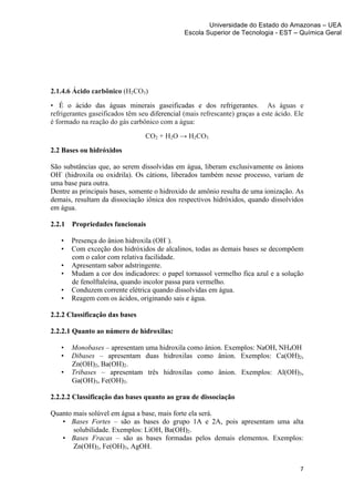 Universidade do Estado do Amazonas – UEA
                                                Escola Superior de Tecnologia - EST – Química Geral	
  
	
  




2.1.4.6 Ácido carbônico (H2CO3)
• É o ácido das águas minerais gaseificadas e dos refrigerantes. As águas e
refrigerantes gaseificados têm seu diferencial (mais refrescante) graças a este ácido. Ele
é formado na reação do gás carbônico com a água:
                                   CO2 + H2O → H2CO3
2.2 Bases ou hidróxidos

São substâncias que, ao serem dissolvidas em água, liberam exclusivamente os ânions
OH- (hidroxila ou oxidrila). Os cátions, liberados também nesse processo, variam de
uma base para outra.
Dentre as principais bases, somente o hidroxido de amônio resulta de uma ionização. As
demais, resultam da dissociação iônica dos respectivos hidróxidos, quando dissolvidos
em água.

2.2.1      Propriedades funcionais

       •   Presença do ânion hidroxila (OH–).
       •   Com exceção dos hidróxidos de alcalinos, todas as demais bases se decompõem
           com o calor com relativa facilidade.
       •   Apresentam sabor adstringente.
       •   Mudam a cor dos indicadores: o papel tornassol vermelho fica azul e a solução
           de fenolftaleína, quando incolor passa para vermelho.
       •   Conduzem corrente elétrica quando dissolvidas em água.
       •   Reagem com os ácidos, originando sais e água.

2.2.2 Classificação das bases

2.2.2.1 Quanto ao número de hidroxilas:

       •   Monobases – apresentam uma hidroxila como ânion. Exemplos: NaOH, NH4OH
       •   Dibases – apresentam duas hidroxilas como ânion. Exemplos: Ca(OH)2,
           Zn(OH)2, Ba(OH)2.
       •   Tribases – apresentam três hidroxilas como ânion. Exemplos: Al(OH)3,
           Ga(OH)3, Fe(OH)3.

2.2.2.2 Classificação das bases quanto ao grau de dissociação

Quanto mais solúvel em água a base, mais forte ela será.
   • Bases Fortes – são as bases do grupo 1A e 2A, pois apresentam uma alta
       solubilidade. Exemplos: LiOH, Ba(OH)2.
   • Bases Fracas – são as bases formadas pelos demais elementos. Exemplos:
       Zn(OH)2, Fe(OH)3, AgOH.


                                                                                        7	
  
	
  
 