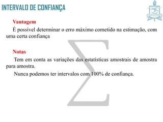 INTERVALO DE CONFIANÇA
Vantagem
É possível determinar o erro máximo cometido na estimação, com
uma certa confiança
Notas
Tem em conta as variações das estatísticas amostrais de amostra
para amostra.
Nunca podemos ter intervalos com 100% de confiança.
 