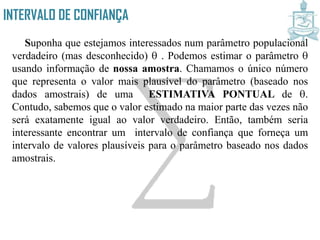 INTERVALO DE CONFIANÇA
Suponha que estejamos interessados num parâmetro populacional
verdadeiro (mas desconhecido) . Podemos estimar o parâmetro
usando informação de nossa amostra. Chamamos o único número
que representa o valor mais plausível do parâmetro (baseado nos
dados amostrais) de uma ESTIMATIVA PONTUAL de .
Contudo, sabemos que o valor estimado na maior parte das vezes não
será exatamente igual ao valor verdadeiro. Então, também seria
interessante encontrar um intervalo de confiança que forneça um
intervalo de valores plausíveis para o parâmetro baseado nos dados
amostrais.
 