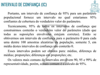 INTERVALO DE CONFIANÇA (IC)
Portanto, um intervalo de confiança de 95% para um parâmetro
populacional fornece um intervalo no qual estaríamos 95%
confiantes de cobertura do verdadeiro valor do parâmetro.
Tecnicamente, 95% de todos os intervalos de confiança que
construirmos conterão o verdadeiro valor do parâmetro (dado que
todas as suposições envolvidas estejam corretas). Então se
obtivermos um intervalo de confiança para o parâmetro para cada
uma dentre 100 amostras aleatórias da população, somente 5, em
média destes intervalos de confiança não conterão .
Esses intervalos podem ser obtidos para: médias, diferença de
médias; proporções; diferenças em proporções; etc.
Os valores mais comuns de intervalos envolvem 90, 95 e 99% de
representatividade, porém, o mais comum é o cálculo de 95%.
 