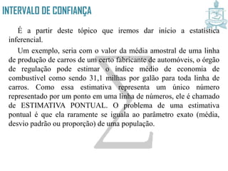 INTERVALO DE CONFIANÇA
É a partir deste tópico que iremos dar início a estatística
inferencial.
Um exemplo, seria com o valor da média amostral de uma linha
de produção de carros de um certo fabricante de automóveis, o órgão
de regulação pode estimar o índice médio de economia de
combustível como sendo 31,1 milhas por galão para toda linha de
carros. Como essa estimativa representa um único número
representado por um ponto em uma linha de números, ele é chamado
de ESTIMATIVA PONTUAL. O problema de uma estimativa
pontual é que ela raramente se iguala ao parâmetro exato (média,
desvio padrão ou proporção) de uma população.
 