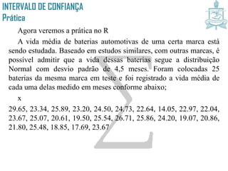 INTERVALO DE CONFIANÇA
Prática
Agora veremos a prática no R
A vida média de baterias automotivas de uma certa marca está
sendo estudada. Baseado em estudos similares, com outras marcas, é
possível admitir que a vida dessas baterias segue a distribuição
Normal com desvio padrão de 4,5 meses. Foram colocadas 25
baterias da mesma marca em teste e foi registrado a vida média de
cada uma delas medido em meses conforme abaixo;
x
29.65, 23.34, 25.89, 23.20, 24.50, 24.73, 22.64, 14.05, 22.97, 22.04,
23.67, 25.07, 20.61, 19.50, 25.54, 26.71, 25.86, 24.20, 19.07, 20.86,
21.80, 25.48, 18.85, 17.69, 23.67
 