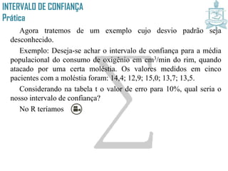 INTERVALO DE CONFIANÇA
Prática
Agora tratemos de um exemplo cujo desvio padrão seja
desconhecido.
Exemplo: Deseja-se achar o intervalo de confiança para a média
populacional do consumo de oxigênio em cm3/min do rim, quando
atacado por uma certa moléstia. Os valores medidos em cinco
pacientes com a moléstia foram: 14,4; 12,9; 15,0; 13,7; 13,5.
Considerando na tabela t o valor de erro para 10%, qual seria o
nosso intervalo de confiança?
No R teríamos
 