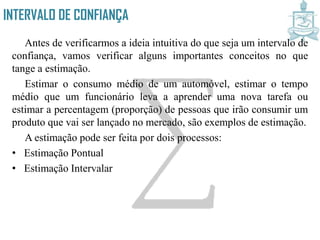 INTERVALO DE CONFIANÇA
Antes de verificarmos a ideia intuitiva do que seja um intervalo de
confiança, vamos verificar alguns importantes conceitos no que
tange a estimação.
Estimar o consumo médio de um automóvel, estimar o tempo
médio que um funcionário leva a aprender uma nova tarefa ou
estimar a percentagem (proporção) de pessoas que irão consumir um
produto que vai ser lançado no mercado, são exemplos de estimação.
A estimação pode ser feita por dois processos:
• Estimação Pontual
• Estimação Intervalar
 