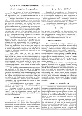 Tópico 2 – O SOL E AS FONTES DE ENERGIA                    abreviadamente como:

         1. O Sol é a principal fonte de energia na Terra                               β = 1,4 k (J/s)/m2 = 1,4 kW/m2

          Para nós, habitantes da Terra, o Sol é a estrela mais              Para efeito de comparação: um ferro elétrico comum
importante dos bilhões de estrelas que existem no Universo,         de desamassar roupa tem potência de aproximadamente 1,2
pois dele recebemos toda a energia necessária à vida, tanto da      kW; a constante solar, portanto, é um pouco maior do que a
humanidade como dos animais e vegetais.                             energia (sob a forma de calor) que o ferro transmitiria durante
          A energia que recebemos do Sol, chamada radiação          1 segundo a uma área de 1 m2. Uma furadeira elétrica tem
solar, é emitida incessantemente por ele e sua natureza é a         potência de 750 watts, bem menor, portanto, do que a energia
mesma da luz, das ondas de rádio, das radiações que utilizamos      da radiação solar que incide na mesma área em 1 segundo.
nos fornos de micro-ondas e na telefonia, entre outros                       Se considerarmos toda a superfície da Terra, a energia
dispositivos que fazem parte do nosso dia-a-dia. Esses são          que diariamente nosso planeta recebe do Sol vale cerca de:
diversos tipos de radiação eletromagnética, que diferem uns
dos outros por uma propriedade fundamental: a freqüência, que                                E = 6 x 1022 J
é o número de vibrações (ou ciclos) por segundo realizados em
cada ciclo; por exemplo, a luz, ou radiação visível, tem            Para apreender o que significa esse dado numérico, basta
freqüência muito alta, de muitos bilhões de ciclos/s (em torno      compará-lo com a energia elétrica produzida diariamente por
de 1015), enquanto a radiação das emissoras FM está na faixa        todas as usinas geradoras existentes na Terra atualmente, isto é,
de 10 6 ciclos/s. (Leia o quadro abaixo).                           cerca de 1018 joules, que é cerca de sessenta mil vezes menor
          Outra propriedade importante da radiação solar é que,     do que a energia que recebemos do Sol em cada dia!
qualquer que seja o seu tipo, ela se propaga tanto nas
substâncias materiais como no vácuo. É provável que você                     2. O Sol e os combustíveis
saiba que não existe nenhuma matéria entre a Terra e o Sol ou
qualquer outro corpo celeste; isto não nos impede de vê-los e                Um combustível é qualquer substância que,
estudar suas propriedades, o que evidencia que a radiação           associando-se com o oxigênio, produz calor. A própria palavra
eletromagnética se propaga no espaço vazio. Essa propriedade        combustível já revela o mecanismo pelo qual a energia é
da radiação eletromagnética é oposta à do som, que só pode se       produzida: a combustão ou queima, isto é, a reação química na
propagar em substâncias materiais, não importando se são            qual a substância se combina com o oxigênio e origina calor.
sólidos, líquidos ou gases.                                                  Existem combustíveis sólidos, líquidos e gasosos. Dos
          Além disso, todos os tipos de radiação                    combustíveis sólidos, o mais importante é o carvão mineral,
eletromagnética têm a mesma velocidade no vácuo e no ar:            que faz parte dos combustíveis fósseis, os quais são
atinge 300.000 km/s, a maior velocidade conhecida; a radiação       remanescentes de plantas e animais que viveram na Terra há
solar leva cerca de 8 minutos para percorrer a distância Sol-       milhões de anos e sofreram no solo um processo de
Terra com essa velocidade. Na água a radiação tem velocidade        carbonização incompleta, pelo calor e a pressão, durante
menor, mas ainda assim enorme, próxima de 200.000 km/s;             milhares de séculos.
noutras substâncias materiais a velocidade da radiação                       Esses combustíveis foram todos originados pela ação
eletromagnética também é menor do que no vácuo, mas é               da energia proveniente do Sol, ao longo da existência de nosso
sempre muito elevada.                                               planeta, cuja idade provável é de 4,5 bilhões de anos (4,5 x 109
          Para podermos compreender a importância da energia        anos). O processo de formação dos combustíveis fósseis, em
que recebemos do Sol, temos de medi-la, pois qualquer               linhas gerais, pode ser compreendido lembrando que os
propriedade física só tem significado se puder ser medida, isto     animais se alimentam de plantas ou de outros animais que
é, expressa numericamente, numa unidade adequada. No caso           comem plantas. Ora, a vida dos vegetais depende estritamente
da energia, a unidade chama-se joule, cujo símbolo é J. Esta é      da radiação solar, graças a um processo de enorme importância
uma unidade muito pequena para as necessidades diárias; por         que neles ocorre, denominado fotossíntese, que consiste na
isso, utiliza-se mais freqüentemente um múltiplo do joule, o        formação de moléculas orgânicas a partir da água e do dióxido
kilojoule, cujo símbolo é kJ, mil vezes maior: 1 kJ = 1.000J. (O    de carbono atmosférico, sendo a luz solar a fonte de energia
k minúsculo é uma abreviação para 1.000 e pode ser usado            necessária.
com quaisquer unidades).
          Outra unidade de energia de uso comum é a caloria,                     QUADRO 1 - A FOTOSSÍNTESE
símbolo cal e seu múltipli, a kcal = 1000 cal; 1 caloria equivale
a 4,2 joules, logo 1 kcal = 4,2 kj.                                         Os alimentos que devemos consumir regularmente,
          A radiação proveniente do Sol, em cada segundo, 1          substâncias complexas e essenciais à vida, são as fontes de
metro quadrado da superfície terrestre recebe a energia de           energia que permitem aos nossos corpos e aos dos animais
1.400J = 1,4 kJ, que é denominada constante solar e será             manter-se aquecidos e praticar as inúmeras atividades que
representada por β. Esse dado pode ser apresentado de maneira        realizam. Se a energia de que dependemos para viver
mais concisa escrevendo-se                                           proviesse de um combustível semelhante ao petróleo ou ao
                                                                     carvão, há muito tempo estaria esgotada sua reserva em
                 β= 1.400 J/s.m2 = 1,4 kJ/s.m2                       nosso planeta.
                                                                     A solução desse problema encontra-se nas plantas verdes,
        O cociente J/s (joule por segundo) aparece                   que apresentam uma propriedade notável: a fotossíntese,
freqüentemente em Física, porque indica uma propriedade              que só ocorre nelas e em alguns tipos de bactérias. Trata-se
importante das máquinas, denominada potência; ele recebe um          de um processo complicado, pelo qual a água e o dióxido de
nome especial: watt e seu símbolo é W; 1.000 watts = 1 kW. O         carbono são transformados nos açúcares, proteínas e
                                                                     gorduras de que necessitamos, graças à absorção da
valor de β acima indicado pode então ser escrito
                                                                     radiação solar na clorofila, que é um pigmento verde.
 