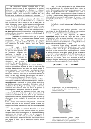 Os organismos animais eliminam água e gás                           Mas é fácil nos convencermos de que também nesses
 carbônico como rejeitos de seu metabolismo; as plantas           casos a radiação solar é o principal agente. Com efeito, os
 absorvem o gás carbônico e eliminam o oxigênio,                  ventos são conseqüência de diferenças de aquecimento entre
 constituindo a principal fonte de oxigênio no globo terrestre.   regiões da superfície terrestre sob a incidência da luz solar; as
 Podemos afirmar, então, que nossos alimentos são, em             quedas d´água, por sua vez, resultam da evaporação da água de
 grande parte, luz solar que as plantas verdes sintetizam.        rios, lagos e mares, também devido ao aquecimento provocado
                                                                  pela radiação solar, o que leva à formação de nuvens e à sua
          O carvão mineral se apresenta sob vários tipos,         precipitação (isto é, chuvas) e a água volta aos lugares de onde
dependendo de seu grau de carbonização; ele foi o combustível     havia saído.
mais utilizado em todo o mundo até uns 50 anos atrás. No
Brasil não existem grandes jazidas desse combustível e as que              3. As fontes terrestres de energia independentes do
existem não são de boa qualidade, razão pela qual ele sempre               Sol
foi pouco utilizado em nosso País. O carvão mineral (também
chamado carvão de pedra) não deve ser confundido com o                     Existem em nosso planeta, entretanto, fontes de
carvão vegetal, muito utilizado em nossas usinas siderúrgicas e   energia que de fato não dependem da radiação solar: as usinas
que tem sido um dos maiores responsáveis pela destruição de       de maré, as fontes geotérmicas e as usinas nucleares.
nossas florestas nativas.                                                  As usinas de maré dependem da atração
          O petróleo é um combustível fóssil que se apresenta     gravitacional exercida pela Lua e pelo Sol sobre a Terra,
no estado líquido e tem a mesma origem que o carvão mineral       principalmente sobre as águas oceânicas, o que provoca o
mencionado acima. Ele é encontrado no subsolo,                    conhecido fenômeno das marés, ou seja, o aumento e a
freqüentemente a grande profundidade abaixo da superfície,        diminuição alternados da profundidade do mar perto do litoral,
nos interstícios de rochas porosas, não em “poços”                a intervalos de aproximadamente 12 horas.
subterrâneos.                                                              A operação dessas usinas é explicada no quadro
          Há       meio     século                                abaixo e pode ser resumida assim: durante a maré alta o nível
predominava no Brasil a crença                                    da água do mar é maior do que o da água represada por uma
de que não existia petróleo aqui                                  barragem, na qual estão instalados geradores elétricos. Quando
em quantidade apreciável que                                      se abrem comportas apropriadas, a água do mar penetra no
justificasse o trabalho e os                                      reservatório e aciona os geradores. O nível da água da represa,
investimentos necessários para ser                                no fim da maré alta, é superior ao nível do mar e começa a
explorado. Essa suposição foi                                     escoar para ele, durante a maré baixa, acionando de novo os
desmentida        pela    pesquisa                                geradores elétricos. A contribuição das usinas de maré para a
sistemática, que revelou a                                        produção mundial de energia ainda é muito reduzida.
existência de grandes jazidas
desse combustível, principalmente no subsolo marinho, a                      QUADRO 2 – AS USINAS DE MARÉ
distâncias relativamente pequenas do litoral. A exploração bem
sucedida desses depósitos tem sido uma grande vitória de
nossos engenheiros e operários, graças a tecnologias avançadas
de exploração, muitas delas desenvolvidas no Brasil por
brasileiros. Mantido o ritmo atual de produção de petróleo em
nosso País, em breve seremos auto-suficientes em relação a
esse insumo essencial para a atividade econômica.
          Outro combustível que era pouco utilizado no Brasil e
que adquiriu importância há relativamente pouco tempo é o
gás combustível, o qual pode ter origem natural, proveniente
de depósitos subterrâneos, ou então é fabricado a partir de
combustíveis fósseis. O gás de cozinha, que é o combustível
doméstico mais utilizado entre nós, deriva do petróleo (é                   Na maré baixa o nível de água no reservatório R,
denominado GLP, sigla de gás liquefeito de petróleo).                       criado pela barragem B, é o mesmo do mar M; a
          O gás natural tem adquirido crescente papel como                  comporta C está fechada.
combustível para as indústrias e para abastecimento de
automóveis e caminhões. A maior parte do que consumimos
desse combustível é hoje importado da Bolívia, mas dentro de
alguns anos haverá condições de produzirmos aqui grande
parte dele.
Como a energia é absolutamente indispensável, a humanidade
inventou, ao longo de sua evolução, vários recursos para
produzir energia que aparentemente não dependem da radiação
solar.
          São exemplos os moinhos de vento e as rodas
d´água, aparelhos dos mais antigos usados para produzir
energia e foram muito importantes até há alguns séculos atrás.
Atualmente, as turbinas eólicas, isto é, geradores de
eletricidade movidos pelo vento, e as usinas hidrelétricas, em
que a eletricidade é produzida mediante geradores acionados                 Quando a maré começa a subir a comporta C é aberta
pela queda da água, são os sucessores daquelas antigas                      e água penetra no reservatório R e aciona a turbina
instalações.                                                                existente na barragem, que passa a gerar energia.
 