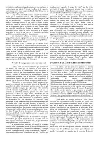 circunda nosso planeta; nela estão situados os mares e lagos, os   toneladas por segundo. O tempo de “vida” que lhe resta,
continentes e seu relevo. A crosta é rochosa e de espessura        entretanto, é ainda extremamente grande para os padrões
variável; na maior parte sua profundidade é de 40 km, mas há       humanos: cerca de 5 bilhões de anos; em vista disso, ele pode
lugares onde atinge 70 km.                                         ser considerado uma fonte renovável de energia.
         Logo abaixo da crosta começa a região denominada                    A energia hidráulica e a energia eólica (isto é,
manto, que se estende até cerca de 2.900 km de profundidade e      produzida pelo vento) são igualmente formas de energia
é formada também de material sólido que pode atingir até 200       renováveis. O aproveitamento da energia eólica ganhou grande
km de profundidade. O conjunto crosta terrestre + manto            impulso nos últimos anos, graças ao desenvolvimento de
superior é chamado litosfera, o que significa camada rochosa,      turbinas eólicas eficientes; em alguns países, como a
porque ela consta de enormes blocos maciços mas separados,         Dinamarca e a Alemanha, elas já fornecem uma parcela
que se denominam placas tectônicas, as quais flutuam sobre         considerável da energia elétrica neles consumida.
um material parcialmente fundido e pastoso. As placas                        As células solares efetuam a transformação da energia
tectônicas podem mover-se muito lentamente e se chocam             solar diretamente em eletricidade; são hoje relativamente
umas com as outras, o que provoca os terremotos, as falhas         comuns os painéis solares com elas formados, utilizados para
geológicas, montanhas, vulcões e fontes termais.                   aquecimento de água. Embora tenham baixa eficiência, são um
         Os mineradores sabem, há muitos séculos, que a            recurso promissor porque muitas empresas estudam ativamente
temperatura aumenta à proporção que se desce no interior da        seu aperfeiçoamento.
Terra. Na interface da crosta com o manto ela atinge 100 oC e                A energia nuclear é outra fonte de energia renovável
continua subindo daí em diante.                                    independente do Sol. Os reatores nucleares são equipamentos
Abaixo do manto existe a camada que se chama núcleo                dispendiosos e complexos Tal como os combustíveis fósseis,
externo, cuja espessura se estende entre as profundidades de       sua utilização produz subprodutos indesejáveis que constituem
2.900 e 5.100 km; é formada por material metálico em estado        o lixo nuclear. A manipulação e eliminação desse lixo criam
pastoso e em movimento violento, cuja temperatura pode             problemas muito difíceis de serem resolvidos, mas tem havido
chegar talvez a 3.500 oC na interface com o manto.                 progressos consideráveis no seu tratamento. Pode-se esperar
Finalmente, há o núcleo interno, esfera cujo raio é de uns         que, em futuro não muito distante, os reatores nucleares
1.250 km e que se supõe seja sólido e constituído de ferro e       constituirão uma fonte de energia não apenas renovável, mas
níquel; sua temperatura deve alcançar 5.000 oC ou mais e           também confiável e bastante “limpa”, embora sejam
suporta uma pressão de milhões de atmosferas.                      condenados atualmente por ecologistas extremados.

        5. Fontes de energia renováveis e não renováveis           QUADRO 4 - O URÂNIO E OUTROS COMBUSTÍVEIS

          Como a Terra e os recursos naturais que existem nela              O urânio é um dos elementos químicos de maior
são finitos, está claro que, se continuar o atual ritmo de          densidade (muitas vezes se diz que é dos “mais pesados”).
consumo, as reservas de combustíveis fósseis fatalmente se          Um quilograma de urânio ocupa um volume pouco maior
esgotarão. Prevê-se que esse esgotamento ocorrerá dentro de         que uma bola de tênis. Quando utilizado completamente
30 anos (segundo os pessimistas) ou no máximo em 60 anos            como combustível num reator nuclear, para produzir energia,
(opinião dos otimistas), mas é inevitável. Os depósitos de          1 kg de urânio produz a mesma energia que as seguintes
combustíveis fósseis são pois fontes não renováveis de              quantidades         de          outros         combustíveis:
energia, por ser impossível formar novas reservas desse tipo.       3.000 toneladas de carvão (cerca de 60 vagões ferroviários)
          Além disso, os combustíveis fósseis apresentam um         12.000 toneladas de petróleo (cerca de 75.000 barris)
grave inconveniente: sua combustão acarreta a dispersão na          Conforme esses dados, a utilização dos reatores nucleares
atmosfera de várias substâncias nocivas, entre elas o gás           impede que, para produzir a mesma energia, sejam lançados
carbônico (CO2). Esse gás, que é produzido pelas indústrias         na atmosfera milhares de quilogramas de resíduos da queima
em todo o mundo, atinge bilhões de toneladas a cada ano e se        do petróleo ou do carvão, o que aumenta a poluição
acumula na atmosfera terrestre, gerando um efeito muito             atmosférica e agrava o aquecimento do globo terrestre. Mas
prejudicial: o efeito de estufa nocivo, descoberto por um           os reatores nucleares também produzem rejeitos (o “lixo
químico sueco há mais de cem anos, pouco depois de começar          nuclear”) que igualmente apresentam sérios inconvenientes.
o uso do petróleo como combustível. O efeito estufa consiste
na acumulação do gás carbônico na atmosfera numa                            Outra fonte de energia renovável, ainda pouco
quantidade tal que impede a dispersão do calor produzido pela      utilizada, mas cuja importância vem crescendo, é o biogás. Este
irradiação solar e pela atividade humana; o resultado é o          é um combustível derivado da biomassa, isto é, de seres vivos,
aquecimento lento mas contínuo da atmosfera e da superfície        que, sob o aspecto da energia, podem ser produtores (as
terrestre, ocasionando o derretimento progressivo das geleiras     plantas); consumidores (os animais que se alimentam delas,
existentes nas regiões polares e nas montanhas muito altas e       direta ou indiretamente) e decompositores (tais como as
por fim a elevação do nível dos oceanos; todo o clima de nosso     bactérias e os fungos, que transformam plantas e animais
planeta será afetado e muitas espécies animais e vegetais serão    mortos em substâncias simples capazes de serem reciclados
extintas por esse processo.                                        como nutrientes). Exemplos: o gás produzido pela fermentação
          Está claro portanto que é de importância vital para a    de lixo orgânico, pela decomposição de esterco animal ou de
humanidade que sejam desenvolvidas e utilizadas cada vez           resíduos de colheitas agrícolas e do processamento de
mais as fontes renováveis de energia, isto é, as que possam ser    alimentos. Essa fermentação produz um gás rico em metano
empregadas sem o risco de exaustão.                                (CH4), que é inflamável e pode ser aproveitado como fonte de
          A primeira fonte renovável de energia é a própria        energia.
energia solar, embora essa afirmação pareça contraditória com      Além disso, esse processo poderá contribuir fortemente para
o que foi dito antes. O Sol é uma estrela condenada a extinguir-   resolver um dos problemas mais sérios que enfrentam as
se, pois a radiação que ele produz resulta de ele “queimar” a      cidades , sobretudo as grandes, que é o destino do lixo. A
matéria de que é formado à fantástica taxa de 5 milhões de
 