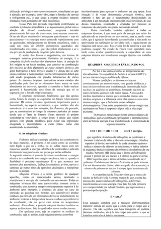 utilização do biogás é um reprocessamento, semelhante ao que      inevitavelmente para aquecer o ambiente em que opera. Essa
é adotado, por exemplo, com vidro, papel e latinhas de cerveja    situação é às vezes denominada poluição térmica, para
e refrigerante etc., o que ajuda a poupar recursos naturais       exprimir o fato de que o aquecimento desnecessário da
limitados e tem considerável valor econômico.                     atmosfera é um resultado inconveniente, mas inevitável, do uso
          Nosso País tem prestado importante contribuição ao      dessas máquinas, inventadas e operadas por pessoas; as
combate à poluição atmosférica e ao aquecimento global com a      máquinas não são parte integrante do mundo natural.
adoção do álcool combustível, programa iniciado                            Outra conclusão, também aplicável a todas as
pioneiramente há cerca de trinta anos, com sucesso crescente.     máquinas térmicas, é que uma parte da energia que nelas for
O uso do álcool combustível compensa parcialmente – mas só        aplicada não se transforma em movimento, mas se perde como
parcialmente – o crime que temos cometido repetidamente com       calor, que é agitação desordenada das moléculas e não pode ser
as queimadas, principalmente na floresta amazônica, onde a        aproveitada na realização de atividade útil; o aquecimento da
cada ano mais de 20.000 quilômetros quadrados são                 máquina está nesse caso. Esta é uma lei da natureza a que não
transformados em cinzas – que vão poluir diretamente o ar e       podemos escapar. No estudo da Física você aprenderá mais
nos privam da produção de oxigênio pelas árvores.                 tarde como avaliar quantitativamente a capacidade de uma
          O sonho dos físicos e engenheiros, em termos de         máquina térmica em transformar energia térmica em trabalho
conseguir reservas praticamente ilimitadas de energia, é a        útil.
conquista da fusão nuclear dos elementos leves. A energia do
Sol origina-se na fusão nuclear, que consiste na combinação            QUADRO 5 - ORIGEM DA ENERGIA DO SOL
dos núcleos de dois elementos de baixo número atômico, em
geral hidrogênio e hélio (veja o quadro 5). Ainda não se sabe               No Sol e nas outras estrelas as temperaturas são
como controlar a fusão nuclear, tarefa extremamente difícil que    elevadíssimas. Na superfície do Sol ela é de uns 6.000°C e
está sendo pesquisada em grandes laboratórios de vários            no seu interior chega a milhões de célsius.
países. As imensas despesas necessárias nesses estudos são                  Nessas condições, os átomos se chocam
justificadas pelo fato de os elementos leves serem os mais         continuamente uns com os outros, com grande violência, e
abundantes do universo; aprender a controlar a fusão nuclear       seus núcleos sofrem uma transformação denominada fusão
garantirá à humanidade uma fonte de energia que só se              nuclear, na qual eles se combinam, formando núcleos de
esgotará com o fim do próprio universo.                            outro elemento químico e de maior massa. A massa dos
          É oportuno mencionar, finalmente, que não apenas         núcleos resultantes é menor que a soma das massas dos
certas fontes de energia se esgotarão em futuro relativamente      núcleos originais e a diferença entre elas aparece como uma
próximo. Há outros recursos igualmente importantes para a          imensa energia, que o Sol emite como radiação
humanidade, no aspecto econômico, e que também não são             eletromagnética. Uma parte pequeníssima dessa energia que
renováveis: é o caso dos minerais, das florestas, do pescado,      recebemos na Terra é responsável por toda a vida aqui
que se constituíram ao longo de enormes períodos de tempo          existente.
desde que a Terra se formou. Esses recursos só podem                          O processo mencionado ocorre com os núcleos de
considerar-se renováveis a longo prazo e desde que sejam            hidrogênio, que se combinam e produzem o elemento hélio,
geridos com grande prudência para evitar sua exploração            além de liberar energia. Essa transformação é simbolizada da
exagerada e incompetente, a curto prazo, como está                                        seguinte maneira:
acontecendo na atualidade.
                                                                         1H1 + 1H1 + 1H1 + 1H1           4He2 + energia,
        6. As máquinas térmicas
                                                                        que significa: 4 núcleos de hidrogênio se combinam e
         Podemos utilizar a energia calorífica dos combustíveis     formam 1 núcleo de hélio e liberam certa energia. O índice
de duas maneiras. A primeira é em casos como ao cozinhar              superior (à direita) no símbolo de cada elemento químico
num fogão a gás ou a lenha, ou ao soldar peças com um               indica o número de elétrons de seu átomo; o índice inferior
maçarico, quando a energia calorífica da combustão é aplicada      (à esquerda) indica o número de prótons e de nêutrons de seu
diretamente nas panelas ou nas peças que serão soldadas.               núcleo. Portanto 1H1 indica que o átomo de hidrogênio
A segunda maneira é quando devemos transformar a energia             possui 1 próton em seu núcleo e 1 elétron na parte externa;
térmica da combustão em energia mecânica, isto é, quando a             4He2 significa que o átomo de hélio é constituído de 2
finalidade é produzir movimento. É o que acontece nos               prótons e 2 nêutrons no núcleo e 2 elétrons na parte externa.
motores dos automóveis, ônibus, locomotivas, aviões, navios e      Em um átomo neutro (isto é, não carregado eletricamente), o
centenas de outros tipos de aparelhos destinados a transportar       número de prótons no núcleo é sempre igual ao número de
pessoas ou cargas.                                                                              elétrons.
         Máquina térmica é o nome genérico de qualquer                       As experiências de física revelam que a massa do
aparelho, como os mencionados acima, destinado a                   núcleo de hélio (4He2) é sempre menor do que a soma das
transformar a energia da combustão em movimento. Todas as          massas dos quatro núcleos de hidrogênio, a diferença
máquinas térmicas têm uma característica comum: nelas a            manifestando-se como energia. Esse fato foi pela primeira
combustão, que acontece sempre em temperatura superior à do        vez compreendido por Albert Einstein, que representou o
ambiente (por exemplo, a centenas de graus no caso da              processo pela equação:
explosão da gasolina nos motores dos automóveis) produz
resíduos que têm de ser eliminados direta ou indiretamente no                               E = ∆m.c2
ambiente; embora a temperatura desses resíduos seja inferior à
da combustão, ela em geral está acima da temperatura               Essa equação significa que a radiação eletromagnética
ambiente. Além disso, a própria máquina térmica também se          transfere inércia do corpo que a emite para o corpo que a
aquece ao funcionar, fato do qual todos temos conhecimento.        absorve. Ela não significa que haja transporte de matéria
         Em qualquer caso, seja ao expulsar os resíduos da         (átomos, moléculas, etc.) de um corpo para outro: o que se
combustão, seja ao esfriar, toda máquina térmica contribui         transfere entre eles é inércia ou massa.
 