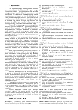 7. O que é energia?                                        (A) muito antigas, utilizadas há muitos séculos;
                                                                   (B) não renováveis, por se localizarem a grandes
          Até agora discutimos os combustíveis e as diferentes         profundidades;
fontes de energia, mas não foi esclarecido o que é energia.        (C) constituídas de restos de plantas e animais carbonizados
Acontece que a energia é uma propriedade da qual não temos             após longo tempo;
percepção direta, ao contrário da luz, do som, do peso e outras    (D) extremamente poluidoras do ar.
características dos corpos e das transformações que ocorrem
interminavelmente no mundo, por isso não é fácil defini-la.        QUESTÃO 2: As fontes de energia terrestres independentes do
Repare que a mesma situação se verifica com outros conceitos       Sol:
que utilizamos com freqüência, embora não sejamos capazes          (A) podem ser utilizadas nos dias nublados;
de defini-los com exatidão e clareza, mas nem por isso             (B) são alimentadas pelas ondas do mar;
deixamos de usá-los; por exemplo: beleza, democracia,              (C) resultam de processos naturais independentes da radiação
liberdade, bondade, patriotismo e uma infinidade de outros.             solar;
          No caso da energia, a compreensão do seu significado     (D) resultam da atividade dos vulcões e gêiseres.
exato será conseguida aos poucos, à medida que prosseguir o
estudo da Física. A energia é uma idéia que foi descoberta         QUESTÃO 3: As fontes de energia renováveis:
gradualmente pelos cientistas e engenheiros ao investigar o        (A) estão situadas a grande profundidade e seu aproveitamento
mundo material. Desde já, porém, pode-se afirmar que a                 é muito difícil;
energia não é algo material, tal como um líquido ou um gás,        (B) b) dependem da diminuição da radiação solar recebida na
isto é, algum tipo de combustível que se transmita de um corpo         Terra;
ou de um lugar a outro.                                            (C) fornecem combustíveis em quantidade limitada que não
          O que leva a pensar que a energia seja alguma coisa          pode ser aumentada;
material que passa de um objeto a outro é que, para nos            (D) fornecem combustíveis que poluem fortemente a atmosfera
comunicarmos, termos de utilizar a linguagem comum, mesmo              terrestre.
em ciência; por exemplo, neste capítulo falamos repetidamente
na energia transmitida pelo Sol à Terra, como se a radiação        QUESTÃO 4: Os reatores nucleares produzem eletricidade
eletromagnética fosse alguma substância. Devemos considerar,       porque:
porém, que em ciência as palavras da língua comum adquirem         (A) os núcleos atômicos são ricos em energia elétrica;
significados diferentes, que só aprendemos a dominar aos           (B) neles todos os elementos químicos se decompõem em
poucos.                                                                eletricidade;
          Outro aspecto importante do conceito de energia é a      (C) os núcleos de determinados elementos químicos se
impossibilidade de ela ser criada ou destruída; podemos                desintegram e produzem grande quantidade de energia
apenas transformá-la de um tipo para outro. Dois exemplos,             calorífica;
que retratam uma propriedade geral: a transformação da             (D) podem ser alimentados com materiais que se queimam a
energia calorífica em movimento, nas máquinas térmicas; e a            temperaturas elevadas.
transformação da energia mecânica do vento em energia
elétrica, no caso das turbinas eólicas.                            QUESTÃO 5: O conceito de energia é importante porque é:
          As duas propriedades básicas da energia – a de não ser   (A) uma propriedade de determinadas transformações dos
uma substância material e de só podermos transformá-la – não           elementos químicos mais comuns na natureza;
foram demonstradas numa ou em várias experiências de               (B) uma propriedade que se revela nas transformações
laboratório planejadas especialmente para isso; elas são               incessantes que ocorrem na natureza;
conclusões a que chegaram muitos cientistas e engenheiros ao       (C) uma propriedade de determinados tipos de combustíveis
longo de numerosos anos de cuidadosas observações e                    explorados no subsolo;
análises.                                                          (D) nenhuma das respostas anteriores é satisfatória.
          Desde os primeiros indícios de existência da energia
até que ela foi reconhecida como uma propriedade real da           QUESTÃO 6: As máquinas térmicas, como foi explicado no
natureza, decorreram cerca de dois séculos. Não se surpreenda,     texto, são utilizadas no mundo todo em grande número com a
portanto, se no momento você ainda não entendeu o que é            finalidade de:
energia: você está em boa companhia, a dos físicos, químicos e     (A) produzir calor destinado a aquecer o ambiente;
engenheiros que durante muito tempo lutaram para                   (B) movimentar cargas pesadas de modo econômico porque
compreender essa idéia.                                                 poupam os combustíveis fósseis;
          Vale a pena recordar um argumento apresentado por        (C) podem ser alimentadas com combustíveis que se queimam
um físico holandês para mostrar que a energia é algo real: ele          apenas em temperaturas muito elevadas;
nos lembra que em quase todos os países o código penal prevê       (D) transformar energia térmica em movimento, com a queima
o furto de energia e estabelece penalidades para quem cometer           de determinados materiais.
esse crime...
          Pode-se acrescentar também outro raciocínio              QUESTÃO 7: O urânio utilizado em um reator nuclear é
importante: pagamos pela energia contida na gasolina               denominado elemento combustível porque:
necessária para movimentar nossos automóveis e aviões, pelo        (A) provoca combustão em todo material colocado no reator;
gás usado em nossas cozinhas, pela eletricidade que ilumina        (B) combina-se com o oxigênio atmosférico, provocando
nossas casas etc.                                                      combustão;
                                                                   (C) gera vapor d’água que pode aquecer o reator;
        EXERCÍCIOS DE FIXAÇÃO                                      (D) nenhuma das respostas anteriores é satisfatória.

QUESTÃO 1: O petróleo e o carvão mineral denominam-se              QUESTÃO 8:Os combustíveis fósseis se relacionam com a
combustíveis fósseis porque são fontes de energia:                 fotossíntese, na qual a radiação solar sobre as plantas é a fonte
 