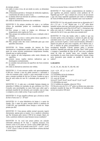 de energia, porque:                                             Escreva na mesma forma o número 62.904.873.
(A) todos os seres vivos, de um modo ou outro, se alimentam
    de plantas;                                                 QUESTÃO 17: Nem sempre compreendemos de imediato o
(B) a fotossíntese permite a formação de moléculas orgânicas,   que significa um número expresso como potência de 10.
    constituintes de todos os seres vivos;                      Suponha que 6x1022 seja o número de centavos de um tesouro
(C) as plantas absorvem dióxido de carbono e contribuem para    e que este fosse repartido igualmente por todos os habitantes
    despoluir a atmosfera;                                      da Terra (6 bilhões de pessoas). Quantos reais você receberia?
(D) todas as alternativas anteriores são verdadeiras.
                                                                QUESTÃO 18: Um selo postal comum tem as dimensões de 2
QUESTÃO 9: Os antigos moinhos de vento e as turbinas            cm x 2,5 cm = 5 cm2. Mostre que 6 x 1022 selos desse
eólicas da atualidade podem ser consideradas máquinas           tamanho seriam mais que suficientes para cobrir inteiramente a
térmicas?                                                       área ocupada pelo nosso País (8,5x106 km2) e formariam uma
(A) Sim, porque o vento se origina em diferenças de             pilha com mais de 3 milhões de camadas! Se a espessura de
    temperaturas entre regiões da Terra;                        cada selo for de 0,1 mm, que altura essa camada teria?
(B) Não, porque em nenhum dos dois casos a radiação solar é
    utilizada;                                                  QUESTÃO 19: Uma das lendas sobre o xadrez é que seu
(C) Sim, porque os eixos e outras partes desses aparelhos se    inventor pediu como recompensa o número de grãos de trigo
    aquecem quando eles funcionam;                              calculado assim: na 1a casa seria colocado 1 grão, na 2a dois
(D) Não, porque nelas não existe combustão para que esses       grãos, na terceira 4 grãos, e assim sucessivamente, dobrando o
    aparelhos funcionem.                                        número de grãos de uma casa à seguinte, até à última casa, a
                                                                64a; o número de grãos correspondente a essa casa seria a
QUESTÃO 10: Várias camadas do interior da Terra                 recompensa desejada. Calcule quantos grãos o inventor
encontram-se a temperaturas muito elevadas, porém na maior      receberia. Suponha que cada grão de trigo “pese” 0,001 grama
parte da crosta terrestre predominam temperaturas brandas,      e compare a quantidade de trigo da 64a casa com a produção
situação que se explica porque:                                 anual de trigo no mundo (para isso, consulte alguma
(A) as regiões de alta temperatura estão muito distantes da     enciclopédia ou outra fonte dessa informação). Quanto tempo
     superfície;                                                seria necessário para atender ao pedido do inventor do
(B) existem nessas regiões núcleos radioativos que se           xadrez?
     desintegram constantemente;
(C) as camadas mais próximas da superfície são bons isolantes   GABARITO
     do calor;
(D) todas as alternativas anteriores são válidas.               1C, 2C, 3C, 4C, 5B, 6D, 7C, 8D, 9D, 10C

QUESTÃO 11: O raio terrestre médio vale aproximadamente         11)A = 6,38 . 106 , E = 6,18 . 1022
6.380 km. Calcule a área do globo terrestre e, utilizando o     12) pesquisa
valor da constante solar, confira o valor mencionado no texto   13) 150 bilhões de km de distância
para a energia recebida do Sol em 24 horas. Lembre-se que a     14) 10 GJ ou 10.000 MJ
área de uma esfera de raio R é calculada pela equação A =       15) cerca de 30 watt
4π.R2.                                                          16) 6x107+2x106+9x105+4x103+8x102+7x101+3x100
                                                                17) 100 bilhões de reais!
QUESTÃO 12: A cada ano a atividade humana despeja na            18) 3,5 milhões de camadas, altura de 350 m
atmosfera 6 bilhões de toneladas de gás carbônico (ou CO2).     19) Haveria cerca de 9,2 x 1018 grãos na última casa; para uma
Consulte uma enciclopédia ou outra fonte para saber qual a      produção mundial de trigo de 350 milhões de toneladas/ano,
produção mundial de um alimento, por exemplo, soja ou trigo,    seriam necessários 260 anos!
e compare-a com o dado acima. O que se pode concluir?

QUESTÃO 13: O que significa afirmar que a distância média
do Sol à Terra é de 1,5 . 108 km?

QUESTÃO 14: A usina hidrelétrica de Itaipu é a maior do
mundo. Ela é capaz de gerar energia elétrica à potência de
12.600 kW; que quantidade dessa energia a usina de Itaipu
produz por dia?

QUESTÃO 15: Uma pessoa adulta normal necessita ingerir
diariamente, apenas para se manter viva e saudável, alimentos
que lhe forneçam pelo menos 2.500 kJ de energia. Qual, em
watts, a potência média do corpo humano nessas condições?

QUESTÃO 16: Se você tem pouca prática em calcular
utilizando potências de 10, faça o seguinte exercício. Um
número como 8.235 pode ser escrito como 8.000+200+30+5,
que por sua vez pode ser anotado como 8x103 + 2x102 + 3x101
+ 5x100. (Essa é a base do nosso maravilhoso sistema decimal
de numeração).
 