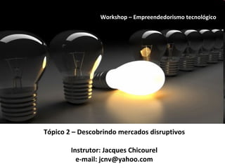 Tópico 2 – Descobrindo mercados disruptivos Instrutor: Jacques Chicourel e-mail: jcnv@yahoo.com Workshop – Empreendedorismo tecnológico 