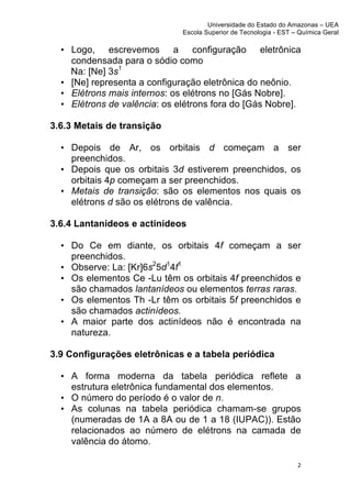 Universidade do Estado do Amazonas – UEA
                                   Escola Superior de Tecnologia - EST – Química Geral	
  
	
  
       • Logo, escrevemos a configuração eletrônica
         condensada para o sódio como
         Na: [Ne] 3s1
       • [Ne] representa a configuração eletrônica do neônio.
       • Elétrons mais internos: os elétrons no [Gás Nobre].
       • Elétrons de valência: os elétrons fora do [Gás Nobre].

3.6.3 Metais de transição

       • Depois de Ar, os orbitais d começam a ser
         preenchidos.
       • Depois que os orbitais 3d estiverem preenchidos, os
         orbitais 4p começam a ser preenchidos.
       • Metais de transição: são os elementos nos quais os
         elétrons d são os elétrons de valência.

3.6.4 Lantanídeos e actinídeos

       • Do Ce em diante, os orbitais 4f começam a ser
         preenchidos.
       • Observe: La: [Kr]6s25d14f1
       • Os elementos Ce -Lu têm os orbitais 4f preenchidos e
         são chamados lantanídeos ou elementos terras raras.
       • Os elementos Th -Lr têm os orbitais 5f preenchidos e
         são chamados actinídeos.
       • A maior parte dos actinídeos não é encontrada na
         natureza.

3.9 Configurações eletrônicas e a tabela periódica

       • A forma moderna da tabela periódica reflete a
         estrutura eletrônica fundamental dos elementos.
       • O número do período é o valor de n.
       • As colunas na tabela periódica chamam-se grupos
         (numeradas de 1A a 8A ou de 1 a 18 (IUPAC)). Estão
         relacionados ao número de elétrons na camada de
         valência do átomo.

                                                                           2	
  
	
  
 