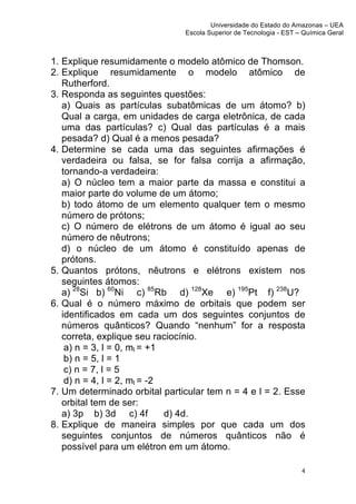 Universidade do Estado do Amazonas – UEA
                               Escola Superior de Tecnologia - EST – Química Geral	
  
	
  


1. Explique resumidamente o modelo atômico de Thomson.
2. Explique resumidamente o modelo atômico de
   Rutherford.
3. Responda as seguintes questões:
   a) Quais as partículas subatômicas de um átomo? b)
   Qual a carga, em unidades de carga eletrônica, de cada
   uma das partículas? c) Qual das partículas é a mais
   pesada? d) Qual é a menos pesada?
4. Determine se cada uma das seguintes afirmações é
   verdadeira ou falsa, se for falsa corrija a afirmação,
   tornando-a verdadeira:
   a) O núcleo tem a maior parte da massa e constitui a
   maior parte do volume de um átomo;
   b) todo átomo de um elemento qualquer tem o mesmo
   número de prótons;
   c) O número de elétrons de um átomo é igual ao seu
   número de nêutrons;
   d) o núcleo de um átomo é constituído apenas de
   prótons.
5. Quantos prótons, nêutrons e elétrons existem nos
   seguintes átomos:
   a) 28Si b) 60Ni c) 85Rb d) 128Xe e) 195Pt f) 238U?
6. Qual é o número máximo de orbitais que podem ser
   identificados em cada um dos seguintes conjuntos de
   números quânticos? Quando “nenhum” for a resposta
   correta, explique seu raciocínio.
    a) n = 3, l = 0, ml = +1
    b) n = 5, l = 1
    c) n = 7, l = 5
    d) n = 4, l = 2, ml = -2
7. Um determinado orbital particular tem n = 4 e l = 2. Esse
   orbital tem de ser:
   a) 3p b) 3d c) 4f         d) 4d.
8. Explique de maneira simples por que cada um dos
   seguintes conjuntos de números quânticos não é
   possível para um elétron em um átomo.

                                                                       4	
  
	
  
 