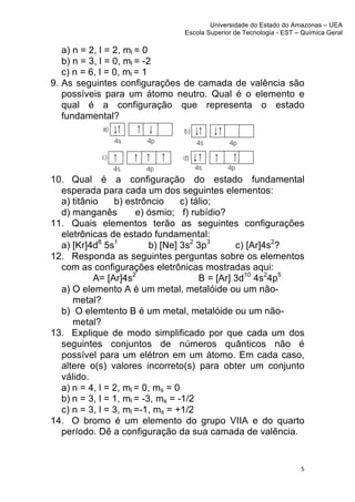 Universidade do Estado do Amazonas – UEA
                               Escola Superior de Tecnologia - EST – Química Geral	
  
	
  
   a) n = 2, l = 2, ml = 0
   b) n = 3, l = 0, ml = -2
   c) n = 6, l = 0, ml = 1
9. As seguintes configurações de camada de valência são
   possíveis para um átomo neutro. Qual é o elemento e
   qual é a configuração que representa o estado
   fundamental?




10. Qual é a configuração do estado fundamental
  esperada para cada um dos seguintes elementos:
  a) titânio    b) estrôncio      c) tálio;
  d) manganês         e) ósmio; f) rubídio?
11. Quais elementos terão as seguintes configurações
  eletrônicas de estado fundamental:
  a) [Kr]4d8 5s1          b) [Ne] 3s2 3p3       c) [Ar]4s2?
12. Responda as seguintes perguntas sobre os elementos
  com as configurações eletrônicas mostradas aqui:
           A= [Ar]4s2                  B = [Ar] 3d10 4s24p5
  a) O elemento A é um metal, metalóide ou um não-
     metal?
  b) O elemtento B é um metal, metalóide ou um não-
     metal?
13. Explique de modo simplificado por que cada um dos
  seguintes conjuntos de números quânticos não é
  possível para um elétron em um átomo. Em cada caso,
  altere o(s) valores incorreto(s) para obter um conjunto
  válido.
  a) n = 4, l = 2, ml = 0, ms = 0
  b) n = 3, l = 1, ml = -3, ms = -1/2
  c) n = 3, l = 3, ml =-1, ms = +1/2
14. O bromo é um elemento do grupo VIIA e do quarto
  período. Dê a configuração da sua camada de valência.


                                                                       5	
  
	
  
 