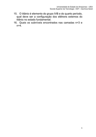 Universidade do Estado do Amazonas – UEA
                              Escola Superior de Tecnologia - EST – Química Geral	
  
	
  
15. O titânio é elemento do grupo IVB e do quarto período,
  qual deve ser a configuração dos elétrons externos do
  titânio no estado fundamental.
16. Quais os subníveis encontrados nas camadas n=3 e
  n=4.




                                                                      6	
  
	
  
 