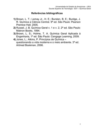 Universidade do Estado do Amazonas – UEA
                                Escola Superior de Tecnologia - EST – Química Geral	
  
	
  
                Referências bibliográficas

1) Brown, L. T.; Lemay Jr., H. E.; Bursten, B. E.; Burdge, J.
   R. Química a Ciência Central. 9ª ed. São Paulo: Pearson
   Prentice Hall, 2005.
2) Russel, J. B. Química Geral v. 1 e v. 2, 2ª ed. São Paulo:
   Makron Books, 1994.
3) Brown, L. S.; Holme, T. A. Química Geral Aplicada à
   Engenharia, 1ª ed. São Paulo: Cengage Learning, 2009.
4) Jones, L.; Atkins, P. Princípios de Química –
   questionando a vida moderna e o meio ambiente. 3ª ed.
   Artmed Bookman, 2006.




                                                                        7	
  
	
  
 