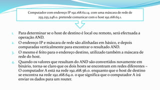 1. Para determinar se o host de destino é local ou remoto, será efectuada a
operação AND.
2. O endereço IP e máscara de rede são alinhadas em básico, e depois
comparadas verticalmente para encontrar o resultado AND.
3. O mesmo é feito para o endereço destino, utilizado também a máscara de
rede do host.
4. Quando os valores que resultam do AND são convertidos novamente em
binário, torna-se claro que os dois hosts se encontram em redes diferentes –
O computador A está na rede 192.168.56.0. enquanto que o host de destino
se encontra na rede 192.168.64.0. o que significa que o computador A irá
enviar os dados para um router.
Computador com endereço IP 192.168.62.14. com uma máscara de rede de
255.255.248.0. pretende comunicar com o host 192.168.65.1.
 