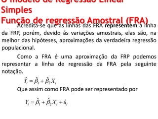 O modelo de Regressão Linear
Simples
Função de regressão Amostral (FRA)Acredita-se que as linhas das FRA representem a linha
da FRP, porém, devido às variações amostrais, elas são, na
melhor das hipóteses, aproximações da verdadeira regressão
populacional.
Como a FRA é uma aproximação da FRP podemos
representar a linha de regressão da FRA pela seguinte
notação.
Que assim como FRA pode ser representado por
1 2
ˆ ˆˆ
i iY X  
1 2
ˆ ˆ ˆi i iY X u   
 