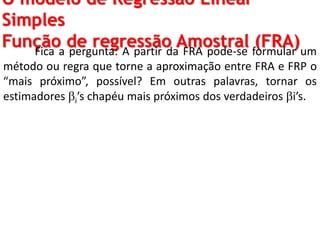 O modelo de Regressão Linear
Simples
Função de regressão Amostral (FRA)Fica a pergunta: A partir da FRA pode-se formular um
método ou regra que torne a aproximação entre FRA e FRP o
“mais próximo”, possível? Em outras palavras, tornar os
estimadores i’s chapéu mais próximos dos verdadeiros i’s.
 