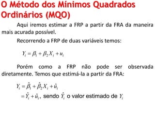 O Método dos Mínimos Quadrados
Ordinários (MQO)
Aqui iremos estimar a FRP a partir da FRA da maneira
mais acurada possível.
Recorrendo a FRP de duas variáveis temos:
Porém como a FRP não pode ser observada
diretamente. Temos que estimá-la a partir da FRA:
1 2i i iY X u   
1 2
ˆ ˆ ˆ
ˆ ˆˆ ,
i i i
i i i i
Y X u
Y u Y Y
   
  sendo o valor estimado de
 