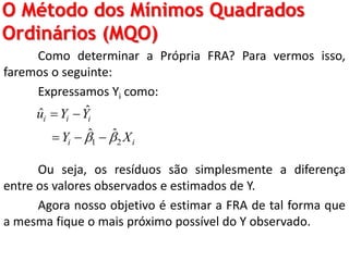 O Método dos Mínimos Quadrados
Ordinários (MQO)
Como determinar a Própria FRA? Para vermos isso,
faremos o seguinte:
Expressamos Yi como:
Ou seja, os resíduos são simplesmente a diferença
entre os valores observados e estimados de Y.
Agora nosso objetivo é estimar a FRA de tal forma que
a mesma fique o mais próximo possível do Y observado.
1 2
ˆˆ
ˆ ˆ
i i i
i i
u Y Y
Y X 
 
  
 