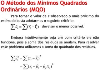 O Método dos Mínimos Quadrados
Ordinários (MQO)
Para tornar o valor de Y observado o mais próximo do
estimado basta adotarmos o seguinte critério:
deve ser o menor possível.
Embora intuitivamente seja um bom critério ele não
funciona, pois a soma dos resíduos se anulam. Para resolver
esse problema utilizamos a soma do quadrado dos resíduos.
ˆˆ ( )i i iu Y Y  
22
2
1 2
ˆˆ ( )
ˆ ˆ( )
i i i
i i
u Y Y
Y X 
 
  
 

 