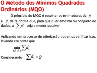 O Método dos Mínimos Quadrados
Ordinários (MQO)
O princípio do MQO é escolher os estimadores de
e de tal forma que, para qualquer amostra ou conjunto de
dados, a seja a menor possível.
Aplicando um processo de otimização podemos verificar isso,
levando em conta que
Considerando
1
ˆ
2
ˆ
2
ˆiu
1 2
2
ˆ ˆ( , )
ˆmin iu
 

2
ˆiu Q
 