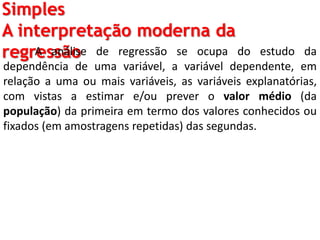 Simples
A interpretação moderna da
regressãoA análise de regressão se ocupa do estudo da
dependência de uma variável, a variável dependente, em
relação a uma ou mais variáveis, as variáveis explanatórias,
com vistas a estimar e/ou prever o valor médio (da
população) da primeira em termo dos valores conhecidos ou
fixados (em amostragens repetidas) das segundas.
 