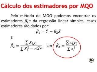 Cálculo dos estimadores por MQO
Pelo método de MQO podemos encontrar os
estimadores 𝛽𝑖
′
𝑠 da regressão linear simples, esses
estimadores são dados por:
𝛽1 = 𝑌 − 𝛽2 𝑋
E
𝛽2 =
𝑋𝑖 𝑦𝑖
𝑋𝑖
2
− 𝑛 𝑋2
𝑜𝑢 𝛽2 =
𝑥𝑖 𝑦𝑖
𝑥𝑖
2
 