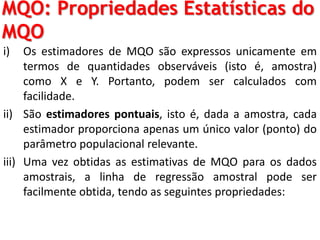 MQO: Propriedades Estatísticas do
MQO
i) Os estimadores de MQO são expressos unicamente em
termos de quantidades observáveis (isto é, amostra)
como X e Y. Portanto, podem ser calculados com
facilidade.
ii) São estimadores pontuais, isto é, dada a amostra, cada
estimador proporciona apenas um único valor (ponto) do
parâmetro populacional relevante.
iii) Uma vez obtidas as estimativas de MQO para os dados
amostrais, a linha de regressão amostral pode ser
facilmente obtida, tendo as seguintes propriedades:
 