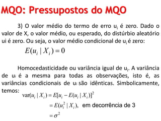 MQO: Pressupostos do MQO
3) O valor médio do termo de erro ui é zero. Dado o
valor de X, o valor médio, ou esperado, do distúrbio aleatório
ui é zero. Ou seja, o valor médio condicional de ui é zero:
Homocedasticidade ou variância igual de ui. A variância
de ui é a mesma para todas as observações, isto é, as
variâncias condicionais de ui são idênticas. Simbolicamente,
temos:
( | ) 0i iE u X 
2
2
2
var( | ) [ ( | )]
( | ),
i i i i i
i i
u X E u E u X
E u X

 


em decorrência de 3
 