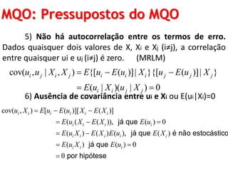 MQO: Pressupostos do MQO
5) Não há autocorrelação entre os termos de erro.
Dados quaisquer dois valores de X, Xi e Xj (i≠j), a correlação
entre quaisquer ui e uj (i≠j) é zero. (MRLM)
6) Ausência de covariância entre ui e Xi ou E(ui|Xi)=0
cov( , | , ) {[ ( )]| }{[ ( )]| }
( | )( | ) 0
i j i j i i i j j j
i i j j
u u X X E u E u X u E u X
E u X u X
  
 
cov( , ) [ ( )][ ( )]
( ( ( )), ( ) 0
( ) ( ) ( ), ( )
(
i i i i i i
i i i i
i i i i i
i
u X E u E u X E X
E u X E X E u
E u X E X E u E X
E u X
  
  
 

já que
já que é não estocástico
) ( ) 0
0
i iE u 

já que
por hipótese
 