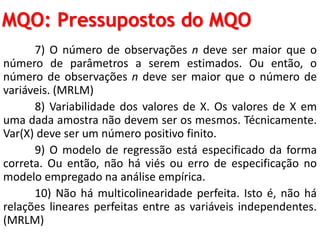 MQO: Pressupostos do MQO
7) O número de observações n deve ser maior que o
número de parâmetros a serem estimados. Ou então, o
número de observações n deve ser maior que o número de
variáveis. (MRLM)
8) Variabilidade dos valores de X. Os valores de X em
uma dada amostra não devem ser os mesmos. Técnicamente.
Var(X) deve ser um número positivo finito.
9) O modelo de regressão está especificado da forma
correta. Ou então, não há viés ou erro de especificação no
modelo empregado na análise empírica.
10) Não há multicolinearidade perfeita. Isto é, não há
relações lineares perfeitas entre as variáveis independentes.
(MRLM)
 