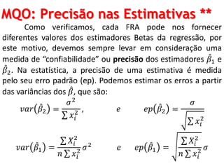 MQO: Precisão nas Estimativas **
Como verificamos, cada FRA pode nos fornecer
diferentes valores dos estimadores Betas da regressão, por
este motivo, devemos sempre levar em consideração uma
medida de “confiabilidade” ou precisão dos estimadores 𝛽1 e
𝛽2. Na estatística, a precisão de uma estimativa é medida
pelo seu erro padrão (ep). Podemos estimar os erros a partir
das variâncias dos 𝛽, que são:
𝑣𝑎𝑟 𝛽2 =
𝜎2
𝑥𝑖
2 , 𝑒 𝑒𝑝 𝛽2 =
𝜎
𝑥𝑖
2
𝑣𝑎𝑟 𝛽1 =
𝑋𝑖
2
𝑛 𝑥𝑖
2 𝜎2 𝑒 𝑒𝑝 𝛽1 =
𝑋𝑖
2
𝑛 𝑥𝑖
2 𝜎
 