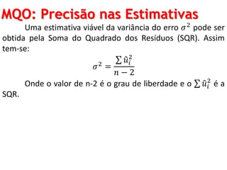 MQO: Precisão nas Estimativas
Uma estimativa viável da variância do erro 𝜎2 pode ser
obtida pela Soma do Quadrado dos Resíduos (SQR). Assim
tem-se:
𝜎2 =
𝑢𝑖
2
𝑛 − 2
Onde o valor de n-2 é o grau de liberdade e o 𝑢𝑖
2
é a
SQR.
 