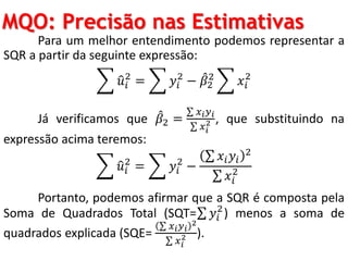 MQO: Precisão nas Estimativas
Para um melhor entendimento podemos representar a
SQR a partir da seguinte expressão:
𝑢𝑖
2
= 𝑦𝑖
2
− 𝛽2
2
𝑥𝑖
2
Já verificamos que 𝛽2 =
𝑥 𝑖 𝑦 𝑖
𝑥 𝑖
2 , que substituindo na
expressão acima teremos:
𝑢𝑖
2
= 𝑦𝑖
2
−
𝑥𝑖 𝑦𝑖
2
𝑥𝑖
2
Portanto, podemos afirmar que a SQR é composta pela
Soma de Quadrados Total (SQT= 𝑦𝑖
2
) menos a soma de
quadrados explicada (SQE=
𝑥 𝑖 𝑦 𝑖
2
𝑥 𝑖
2 ).
 