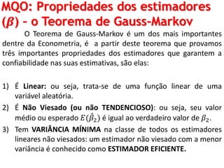 MQO: Propriedades dos estimadores
(𝜷) – o Teorema de Gauss-Markov
O Teorema de Gauss-Markov é um dos mais importantes
dentre da Econometria, é a partir deste teorema que provamos
três importantes propriedades dos estimadores que garantem a
confiabilidade nas suas estimativas, são elas:
1) É Linear: ou seja, trata-se de uma função linear de uma
variável aleatória.
2) É Não Viesado (ou não TENDENCIOSO): ou seja, seu valor
médio ou esperado 𝐸( 𝛽2) é igual ao verdadeiro valor de 𝛽2.
3) Tem VARIÂNCIA MÍNIMA na classe de todos os estimadores
lineares não viesados: um estimador não viesado com a menor
variância é conhecido como ESTIMADOR EFICIENTE.
 