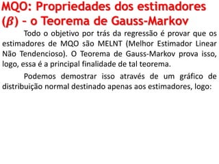 MQO: Propriedades dos estimadores
(𝜷) – o Teorema de Gauss-Markov
Todo o objetivo por trás da regressão é provar que os
estimadores de MQO são MELNT (Melhor Estimador Linear
Não Tendencioso). O Teorema de Gauss-Markov prova isso,
logo, essa é a principal finalidade de tal teorema.
Podemos demostrar isso através de um gráfico de
distribuição normal destinado apenas aos estimadores, logo:
 