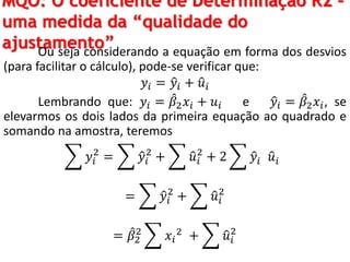MQO: O coeficiente de Determinação R2 –
uma medida da “qualidade do
ajustamento”Ou seja considerando a equação em forma dos desvios
(para facilitar o cálculo), pode-se verificar que:
𝑦𝑖 = 𝑦𝑖 + 𝑢𝑖
Lembrando que: 𝑦𝑖 = 𝛽2 𝑥𝑖 + 𝑢𝑖 e 𝑦𝑖 = 𝛽2 𝑥𝑖, se
elevarmos os dois lados da primeira equação ao quadrado e
somando na amostra, teremos
𝑦𝑖
2
= 𝑦𝑖
2
+ 𝑢𝑖
2
+ 2 𝑦𝑖 𝑢𝑖
= 𝑦𝑖
2
+ 𝑢𝑖
2
= 𝛽2
2
𝑥𝑖
2
+ 𝑢𝑖
2
 