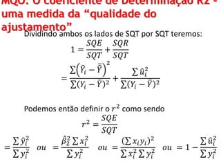 MQO: O coeficiente de Determinação R2 –
uma medida da “qualidade do
ajustamento”
Dividindo ambos os lados de SQT por SQT teremos:
1 =
𝑆𝑄𝐸
𝑆𝑄𝑇
+
𝑆𝑄𝑅
𝑆𝑄𝑇
=
𝑌𝑖 − 𝑌
2
𝑌𝑖 − 𝑌 2
+
𝑢𝑖
2
𝑌𝑖 − 𝑌 2
Podemos então definir o 𝑟2
como sendo
𝑟2
=
𝑆𝑄𝐸
𝑆𝑄𝑇
=
𝑦𝑖
2
𝑦𝑖
2 𝑜𝑢 =
𝛽2
2
𝑥𝑖
2
𝑦𝑖
2 𝑜𝑢 =
𝑥𝑖 𝑦𝑖
2
𝑥𝑖
2
𝑦𝑖
2 𝑜𝑢 = 1 −
𝑢𝑖
2
𝑦𝑖
2
 