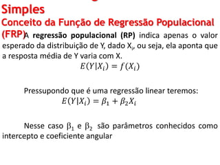 Simples
Conceito da Função de Regressão Populacional
(FRP)A regressão populacional (RP) indica apenas o valor
esperado da distribuição de Y, dado Xi, ou seja, ela aponta que
a resposta média de Y varia com X.
𝐸 𝑌 𝑋𝑖 = 𝑓(𝑋𝑖)
Pressupondo que é uma regressão linear teremos:
𝐸 𝑌 𝑋𝑖 = 𝛽1 + 𝛽2 𝑋𝑖
Nesse caso 1 e 2 são parâmetros conhecidos como
intercepto e coeficiente angular
 