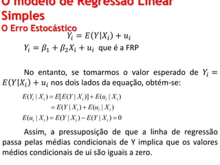 O modelo de Regressão Linear
Simples
O Erro Estocástico
𝑌𝑖 = 𝐸 𝑌 𝑋𝑖 + 𝑢𝑖
𝑌𝑖 = 𝛽1 + 𝛽2 𝑋𝑖 + 𝑢𝑖 que é a FRP
No entanto, se tomarmos o valor esperado de 𝑌𝑖 =
𝐸 𝑌 𝑋𝑖 + 𝑢𝑖 nos dois lados da equação, obtém-se:
Assim, a pressuposição de que a linha de regressão
passa pelas médias condicionais de Y implica que os valores
médios condicionais de ui são iguais a zero.
( | ) [ ( | )] ( | )
( | ) ( | )
( | ) ( | ) ( | ) 0
i i i i i
i i i
i i i i
E Y X E E Y X E u X
E Y X E u X
E u X E Y X E Y X
 
 
  
 