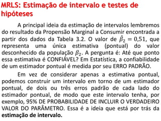 MRLS: Estimação de intervalo e testes de
hipóteses
A principal ideia da estimação de intervalos lembremos
do resultado da Propensão Marginal a Consumir encontrada a
partir dos dados da Tabela 3.2. O valor de 𝛽2 = 0,51, que
representa uma única estimativa (pontual) do valor
desconhecido da população 𝛽2. A pergunta é: Até que ponto
essa estimativa é CONFIÁVEL? Em Estatística, a confiabilidade
de um estimador pontual é medida por seu ERRO PADRÃO.
Em vez de considerar apenas a estimativa pontual,
podemos construir um intervalo em torno de um estimador
pontual, de dois ou três erros padrão de cada lado do
estimador pontual, de modo que este intervalo tenha, por
exemplo, 95% DE PROBABILIDADE DE INCLUIR O VERDADEIRO
VALOR DO PARÂMETRO. Essa é a ideia que está por trás da
estimação de intervalo.
 