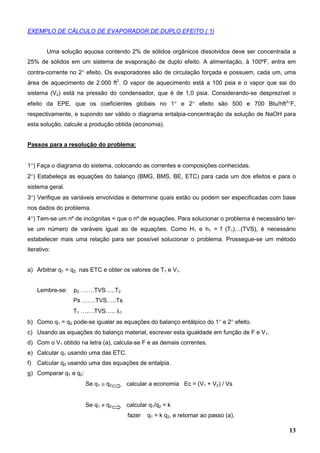 13
EXEMPLO DE CÁLCULO DE EVAPORADOR DE DUPLO EFEITO ( 1)
Uma solução aquosa contendo 2% de sólidos orgânicos dissolvidos deve ser concentrada a
25% de sólidos em um sistema de evaporação de duplo efeito. A alimentação, à 100ºF, entra em
contra-corrente no 2° efeito. Os evaporadores são de circulação forçada e possuem, cada um, uma
área de aquecimento de 2.000 ft2
. O vapor de aquecimento está a 100 psia e o vapor que sai do
sistema (V2) está na pressão do condensador, que é de 1,0 psia. Considerando-se desprezível o
efeito da EPE, que os coeficientes globais no 1° e 2° efeito são 500 e 700 Btu/hft2
°F,
respectivamente, e supondo ser válido o diagrama entalpia-concentração da solução de NaOH para
esta solução, calcule a produção obtida (economia).
Passos para a resolução do problema:
1°) Faça o diagrama do sistema, colocando as correntes e composições conhecidas.
2°) Estabeleça as equações do balanço (BMG, BMS, BE, ETC) para cada um dos efeitos e para o
sistema geral.
3°) Verifique as variáveis envolvidas e determine quais estão ou podem ser especificadas com base
nos dados do problema.
4°) Tem-se um nº de incógnitas < que o nº de equações. Para solucionar o problema é necessário ter-
se um número de varáveis igual ao de equações. Como H1 e h1 = f (T1)…(TVS), é necessário
estabelecer mais uma relação para ser possível solucionar o problema. Prossegue-se um método
iterativo:
a) Arbitrar q1 = q2 nas ETC e obter os valores de T1 e V1.
Lembre-se: p2 …….TVS…..T2
Ps …….TVS…..Ts
T1 ….…TVS….. λ1
b) Como q1 = q2 pode-se igualar as equações do balanço entálpico do 1° e 2° efeito.
c) Usando as equações do balanço material, escrever esta igualdade em função de F e V1.
d) Com o V1 obtido na letra (a), calcula-se F e as demais correntes.
e) Calcular q1 usando uma das ETC.
f) Calcular q2 usando uma das equações de entalpia.
g) Comparar q1 e q2:
Se q1 ≅ q2 calcular a economia Ec = (V1 + V2) / Vs
Se q1 ≠ q2 calcular q1/q2 = k
fazer q1 = k q2, e retornar ao passo (a).
 