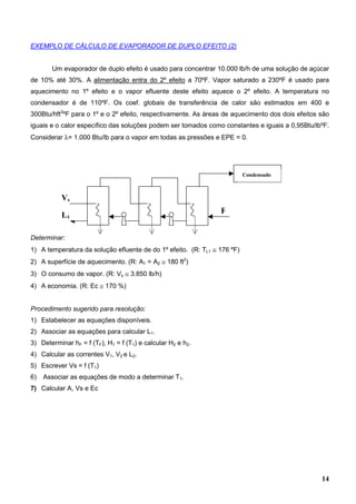 14
EXEMPLO DE CÁLCULO DE EVAPORADOR DE DUPLO EFEITO (2)
Um evaporador de duplo efeito é usado para concentrar 10.000 lb/h de uma solução de açúcar
de 10% até 30%. A alimentação entra do 2º efeito a 70ºF. Vapor saturado a 230ºF é usado para
aquecimento no 1º efeito e o vapor efluente deste efeito aquece o 2º efeito. A temperatura no
condensador é de 110ºF. Os coef. globais de transferência de calor são estimados em 400 e
300Btu/hft2
ºF para o 1º e o 2º efeito, respectivamente. As áreas de aquecimento dos dois efeitos são
iguais e o calor específico das soluções podem ser tomados como constantes e iguais a 0,95Btu/lbºF.
Considerar λ= 1.000 Btu/lb para o vapor em todas as pressões e EPE = 0.
Determinar:
1) A temperatura da solução efluente de do 1º efeito. (R: TL1 ≅ 176 ºF)
2) A superfície de aquecimento. (R: A1 = A2 ≅ 180 ft2
)
3) O consumo de vapor. (R: Vs ≅ 3.850 lb/h)
4) A economia. (R: Ec ≅ 170 %)
Procedimento sugerido para resolução:
1) Estabelecer as equações disponíveis.
2) Associar as equações para calcular L1.
3) Determinar hF = f (TF), H1 = f (T1) e calcular H2 e h2.
4) Calcular as correntes V1, V2 e L2.
5) Escrever Vs = f (T1)
6) Associar as equações de modo a determinar T1.
7) Calcular A, Vs e Ec
Condensado
r
L1
Vs
F
 