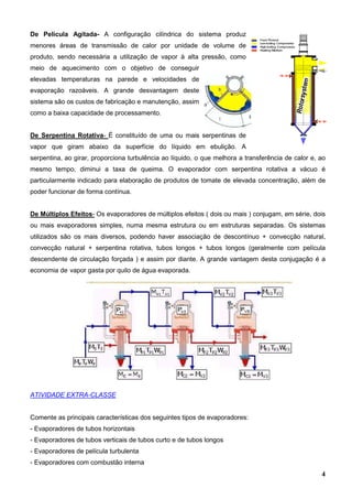 4
De Película Agitada- A configuração cilíndrica do sistema produz
menores áreas de transmissão de calor por unidade de volume de
produto, sendo necessária a utilização de vapor à alta pressão, como
meio de aquecimento com o objetivo de conseguir
elevadas temperaturas na parede e velocidades de
evaporação razoáveis. A grande desvantagem deste
sistema são os custos de fabricação e manutenção, assim
como a baixa capacidade de processamento.
De Serpentina Rotativa- É constituído de uma ou mais serpentinas de
vapor que giram abaixo da superfície do líquido em ebulição. A
serpentina, ao girar, proporciona turbulência ao líquido, o que melhora a transferência de calor e, ao
mesmo tempo, diminui a taxa de queima. O evaporador com serpentina rotativa a vácuo é
particularmente indicado para elaboração de produtos de tomate de elevada concentração, além de
poder funcionar de forma contínua.
De Múltiplos Efeitos- Os evaporadores de múltiplos efeitos ( dois ou mais ) conjugam, em série, dois
ou mais evaporadores simples, numa mesma estrutura ou em estruturas separadas. Os sistemas
utilizados são os mais diversos, podendo haver associação de descontínuo + convecção natural,
convecção natural + serpentina rotativa, tubos longos + tubos longos (geralmente com película
descendente de circulação forçada ) e assim por diante. A grande vantagem desta conjugação é a
economia de vapor gasta por quilo de água evaporada.
ATIVIDADE EXTRA-CLASSE
Comente as principais características dos seguintes tipos de evaporadores:
- Evaporadores de tubos horizontais
- Evaporadores de tubos verticais de tubos curto e de tubos longos
- Evaporadores de película turbulenta
- Evaporadores com combustão interna
 