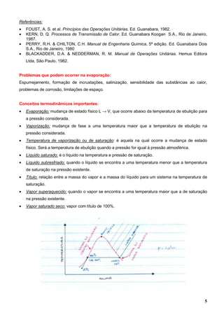 5
Referências:
• FOUST, A. S. et al. Princípios das Operações Unitárias. Ed. Guanabara, 1982.
• KERN, D. Q. Processos de Transmissão de Calor. Ed. Guanabara Koogan S.A., Rio de Janeiro,
1987.
• PERRY, R.H. & CHILTON, C.H. Manual de Engenharia Química, 5ª edição. Ed. Guanabara Dois
S.A., Rio de Janeiro, 1980
• BLACKADDER, D.A. & NEDDERMAN, R. M. Manual de Operações Unitárias. Hemus Editora
Ltda, São Paulo, 1982.
Problemas que podem ocorrer na evaporação:
Espumejamento, formação de incrustações, salinização, sensibilidade das substâncias ao calor,
problemas de corrosão, limitações de espaço.
Conceitos termodinâmicos importantes:
• Evaporação: mudança de estado físico L → V, que ocorre abaixo da temperatura de ebulição para
a pressão considerada.
• Vaporização: mudança de fase a uma temperatura maior que a temperatura de ebulição na
pressão considerada.
• Temperatura de vaporização ou de saturação: é aquela na qual ocorre a mudança de estado
físico. Será a temperatura de ebulição quando a pressão for igual à pressão atmosférica.
• Líquido saturado: é o líquido na temperatura e pressão de saturação.
• Líquido subresfriado: quando o líquido se encontra a uma temperatura menor que a temperatura
de saturação na pressão existente.
• Título: relação entre a massa do vapor e a massa do líquido para um sistema na temperatura de
saturação.
• Vapor superaquecido: quando o vapor se encontra a uma temperatura maior que a de saturação
na pressão existente.
• Vapor saturado seco: vapor com título de 100%.
 